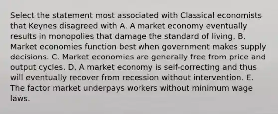 Select the statement most associated with Classical economists that Keynes disagreed with A. A market economy eventually results in monopolies that damage the standard of living. B. Market economies function best when government makes supply decisions. C. Market economies are generally free from price and output cycles. D. A market economy is self-correcting and thus will eventually recover from recession without intervention. E. The factor market underpays workers without minimum wage laws.