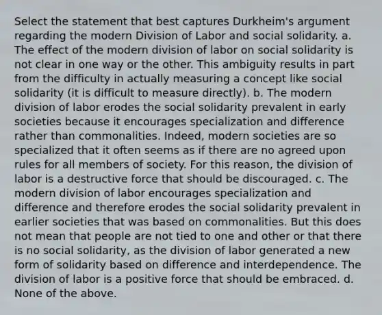 Select the statement that best captures Durkheim's argument regarding the modern Division of Labor and social solidarity. a. The effect of the modern division of labor on social solidarity is not clear in one way or the other. This ambiguity results in part from the difficulty in actually measuring a concept like social solidarity (it is difficult to measure directly). b. The modern division of labor erodes the social solidarity prevalent in early societies because it encourages specialization and difference rather than commonalities. Indeed, modern societies are so specialized that it often seems as if there are no agreed upon rules for all members of society. For this reason, the division of labor is a destructive force that should be discouraged. c. The modern division of labor encourages specialization and difference and therefore erodes the social solidarity prevalent in earlier societies that was based on commonalities. But this does not mean that people are not tied to one and other or that there is no social solidarity, as the division of labor generated a new form of solidarity based on difference and interdependence. The division of labor is a positive force that should be embraced. d. None of the above.