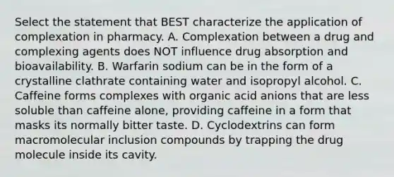 Select the statement that BEST characterize the application of complexation in pharmacy. A. Complexation between a drug and complexing agents does NOT influence drug absorption and bioavailability. B. Warfarin sodium can be in the form of a crystalline clathrate containing water and isopropyl alcohol. C. Caffeine forms complexes with organic acid anions that are less soluble than caffeine alone, providing caffeine in a form that masks its normally bitter taste. D. Cyclodextrins can form macromolecular inclusion compounds by trapping the drug molecule inside its cavity.