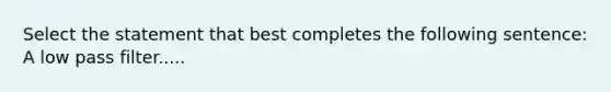 Select the statement that best completes the following sentence: A low pass filter.....