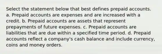 Select the statement below that best defines prepaid accounts. a. Prepaid accounts are expenses and are increased with a credit. b. Prepaid accounts are assets that represent prepayments of future expenses. c. Prepaid accounts are liabilities that are due within a specified time period. d. Prepaid accounts reflect a company's cash balance and include currency, coins and money orders.