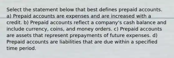 Select the statement below that best defines prepaid accounts. a) Prepaid accounts are expenses and are increased with a credit. b) Prepaid accounts reflect a company's cash balance and include currency, coins, and money orders. c) Prepaid accounts are assets that represent prepayments of future expenses. d) Prepaid accounts are liabilities that are due within a specified time period.