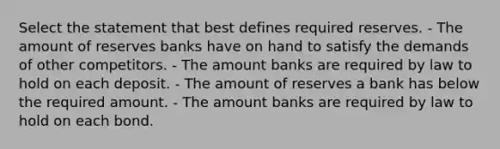 Select the statement that best defines required reserves. - The amount of reserves banks have on hand to satisfy the demands of other competitors. - The amount banks are required by law to hold on each deposit. - The amount of reserves a bank has below the required amount. - The amount banks are required by law to hold on each bond.