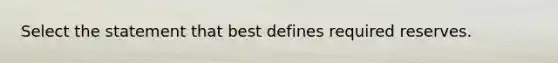 Select the statement that best defines required reserves.