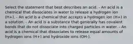 Select the statement that best describes an acid. - An acid is a chemical that dissociates in water to release a hydrogen ion (H+). - An acid is a chemical that accepts a hydrogen ion (H+) in a solution. - An acid is a substance that generally has covalent bonds that do not dissociate into charged particles in water. - An acid is a chemical that dissociates to release equal amounts of hydrogen ions (H+) and hydroxide ions (OH-).