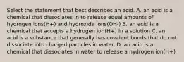 Select the statement that best describes an acid. A. an acid is a chemical that dissociates in to release equal amounts of hydrogen ions(H+) and hydroxide ions(OH-) B. an acid is a chemical that accepts a hydrogen ion(H+) in a solution C. an acid is a substance that generally has covalent bonds that do not dissociate into charged particles in water. D. an acid is a chemical that dissociates in water to release a hydrogen ion(H+)