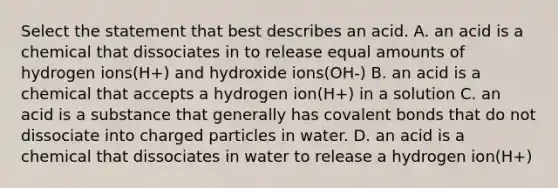 Select the statement that best describes an acid. A. an acid is a chemical that dissociates in to release equal amounts of hydrogen ions(H+) and hydroxide ions(OH-) B. an acid is a chemical that accepts a hydrogen ion(H+) in a solution C. an acid is a substance that generally has covalent bonds that do not dissociate into charged particles in water. D. an acid is a chemical that dissociates in water to release a hydrogen ion(H+)