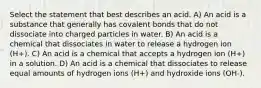 Select the statement that best describes an acid. A) An acid is a substance that generally has covalent bonds that do not dissociate into charged particles in water. B) An acid is a chemical that dissociates in water to release a hydrogen ion (H+). C) An acid is a chemical that accepts a hydrogen ion (H+) in a solution. D) An acid is a chemical that dissociates to release equal amounts of hydrogen ions (H+) and hydroxide ions (OH-).