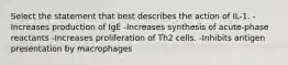 Select the statement that best describes the action of IL-1. -Increases production of IgE -Increases synthesis of acute-phase reactants -Increases proliferation of Th2 cells. -Inhibits antigen presentation by macrophages