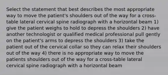 Select the statement that best describes the most appropriate way to move the patient's shoulders out of the way for a cross-table lateral cervical spine radiograph with a horizontal beam 1) give the patient weighs to hold to depress the shoulders 2) have another technologist or qualified medical professional pull gently on the patient's arms to depress the shoulders 3) take the patient out of the cervical collar so they can relax their shoulders out of the way 4) there is no appropriate way to move the patients shoulders out of the way for a cross-table lateral cervical spine radiograph with a horizontal beam