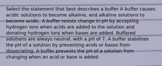 Select the statement that best describes a buffer A buffer causes acidic solutions to become alkaline, and alkaline solutions to become acidic. A buffer resists change in pH by accepting hydrogen ions when acids are added to the solution and donating hydrogen ions when bases are added. Buffered solutions are always neutral, with a pH of 7. A buffer stabilizes the pH of a solution by preventing acids or bases from dissociating. A buffer prevents the pH of a solution from changing when an acid or base is added.