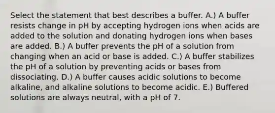 Select the statement that best describes a buffer. A.) A buffer resists change in pH by accepting hydrogen ions when acids are added to the solution and donating hydrogen ions when bases are added. B.) A buffer prevents the pH of a solution from changing when an acid or base is added. C.) A buffer stabilizes the pH of a solution by preventing acids or bases from dissociating. D.) A buffer causes acidic solutions to become alkaline, and alkaline solutions to become acidic. E.) Buffered solutions are always neutral, with a pH of 7.