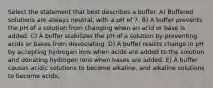 Select the statement that best describes a buffer. A) Buffered solutions are always neutral, with a pH of 7. B) A buffer prevents the pH of a solution from changing when an acid or base is added. C) A buffer stabilizes the pH of a solution by preventing acids or bases from dissociating. D) A buffer resists change in pH by accepting hydrogen ions when acids are added to the solution and donating hydrogen ions when bases are added. E) A buffer causes acidic solutions to become alkaline, and alkaline solutions to become acidic.