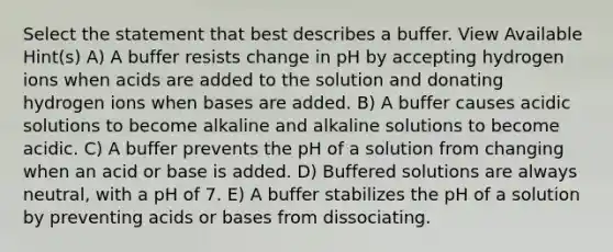 Select the statement that best describes a buffer. View Available Hint(s) A) A buffer resists change in pH by accepting hydrogen ions when acids are added to the solution and donating hydrogen ions when bases are added. B) A buffer causes acidic solutions to become alkaline and alkaline solutions to become acidic. C) A buffer prevents the pH of a solution from changing when an acid or base is added. D) Buffered solutions are always neutral, with a pH of 7. E) A buffer stabilizes the pH of a solution by preventing acids or bases from dissociating.