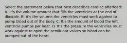 Select the statement below that best describes cardiac afterload: A. It's the volume amount that fills the ventricles at the end of diastole. B. It's the volume the ventricles must work against to pump blood out of the body. C. It's the amount of blood the left ventricle pumps per beat. D. It's the pressure the ventricles must work against to open the semilunar valves so blood can be pumped out of the heart