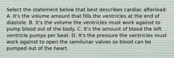 Select the statement below that best describes cardiac afterload: A. It's the volume amount that fills the ventricles at the end of diastole. B. It's the volume the ventricles must work against to pump blood out of the body. C. It's the amount of blood the left ventricle pumps per beat. D. It's the pressure the ventricles must work against to open the semilunar valves so blood can be pumped out of the heart.