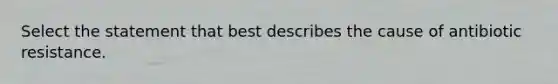 Select the statement that best describes the cause of antibiotic resistance.