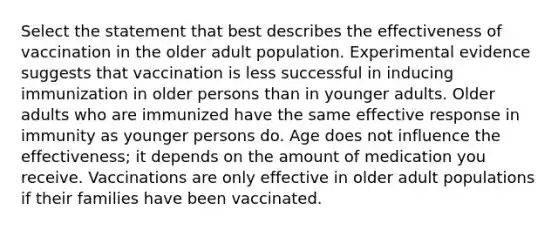 Select the statement that best describes the effectiveness of vaccination in the older adult population. Experimental evidence suggests that vaccination is less successful in inducing immunization in older persons than in younger adults. Older adults who are immunized have the same effective response in immunity as younger persons do. Age does not influence the effectiveness; it depends on the amount of medication you receive. Vaccinations are only effective in older adult populations if their families have been vaccinated.