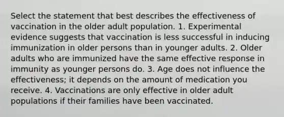 Select the statement that best describes the effectiveness of vaccination in the older adult population. 1. Experimental evidence suggests that vaccination is less successful in inducing immunization in older persons than in younger adults. 2. Older adults who are immunized have the same effective response in immunity as younger persons do. 3. Age does not influence the effectiveness; it depends on the amount of medication you receive. 4. Vaccinations are only effective in older adult populations if their families have been vaccinated.