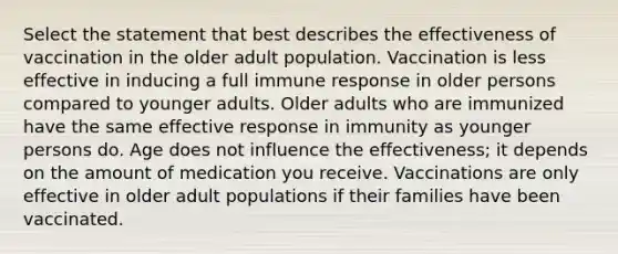 Select the statement that best describes the effectiveness of vaccination in the older adult population. Vaccination is less effective in inducing a full immune response in older persons compared to younger adults. Older adults who are immunized have the same effective response in immunity as younger persons do. Age does not influence the effectiveness; it depends on the amount of medication you receive. Vaccinations are only effective in older adult populations if their families have been vaccinated.