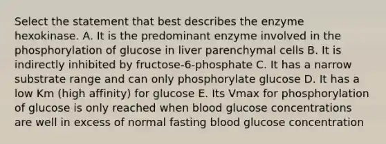 Select the statement that best describes the enzyme hexokinase. A. It is the predominant enzyme involved in the phosphorylation of glucose in liver parenchymal cells B. It is indirectly inhibited by fructose-6-phosphate C. It has a narrow substrate range and can only phosphorylate glucose D. It has a low Km (high affinity) for glucose E. Its Vmax for phosphorylation of glucose is only reached when blood glucose concentrations are well in excess of normal fasting blood glucose concentration