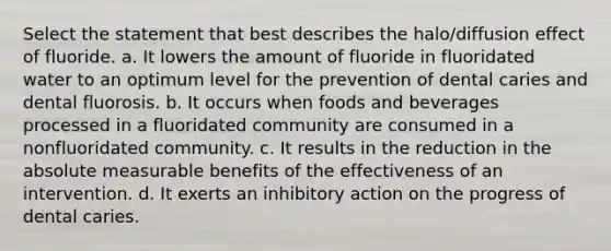 Select the statement that best describes the halo/diffusion effect of fluoride. a. It lowers the amount of fluoride in fluoridated water to an optimum level for the prevention of dental caries and dental fluorosis. b. It occurs when foods and beverages processed in a fluoridated community are consumed in a nonfluoridated community. c. It results in the reduction in the absolute measurable benefits of the effectiveness of an intervention. d. It exerts an inhibitory action on the progress of dental caries.