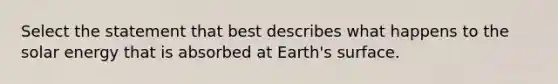 Select the statement that best describes what happens to the solar energy that is absorbed at Earth's surface.