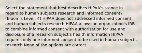 Select the statement that best describes HIPAA's stance in regard to human subjects research and informed consent? (Bloom's Level: 4) HIPAA does not addressed informed consent and human subjects research HIPAA allows an organization's IRB to combine informed consent with authorization for use and disclosure of a research subject's health information HIPAA requires only one informed consent to be used in human subjects research None of the options are correct