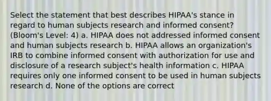 Select the statement that best describes HIPAA's stance in regard to human subjects research and informed consent? (Bloom's Level: 4) a. HIPAA does not addressed informed consent and human subjects research b. HIPAA allows an organization's IRB to combine informed consent with authorization for use and disclosure of a research subject's health information c. HIPAA requires only one informed consent to be used in human subjects research d. None of the options are correct