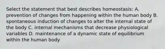 Select the statement that best describes homeostasis: A. prevention of changes from happening within the human body B. spontaneous induction of changes to alter the internal state of the body C. internal mechanisms that decrease physiological variables D. maintenance of a dynamic state of equilibrium within the human body