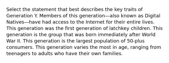 Select the statement that best describes the key traits of Generation Y. Members of this generation—also known as Digital Natives—have had access to the Internet for their entire lives. This generation was the first generation of latchkey children. This generation is the group that was born immediately after World War II. This generation is the largest population of 50-plus consumers. This generation varies the most in age, ranging from teenagers to adults who have their own families.