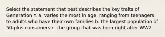 Select the statement that best describes the key traits of Generation Y. a. varies the most in age, ranging from teenagers to adults who have their own families b. the largest population of 50-plus consumers c. the group that was born right after WW2