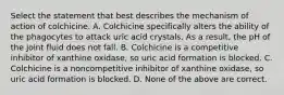 Select the statement that best describes the mechanism of action of colchicine. A. Colchicine specifically alters the ability of the phagocytes to attack uric acid crystals. As a result, the pH of the joint fluid does not fall. B. Colchicine is a competitive inhibitor of xanthine oxidase, so uric acid formation is blocked. C. Colchicine is a noncompetitive inhibitor of xanthine oxidase, so uric acid formation is blocked. D. None of the above are correct.