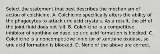 Select the statement that best describes the mechanism of action of colchicine. A. Colchicine specifically alters the ability of the phagocytes to attack uric acid crystals. As a result, the pH of the joint fluid does not fall. B. Colchicine is a competitive inhibitor of xanthine oxidase, so uric acid formation is blocked. C. Colchicine is a noncompetitive inhibitor of xanthine oxidase, so uric acid formation is blocked. D. None of the above are correct.