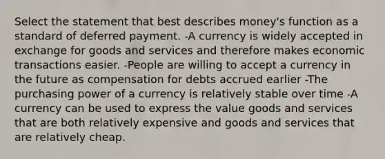 Select the statement that best describes money's function as a standard of deferred payment. -A currency is widely accepted in exchange for goods and services and therefore makes economic transactions easier. -People are willing to accept a currency in the future as compensation for debts accrued earlier -The purchasing power of a currency is relatively stable over time -A currency can be used to express the value goods and services that are both relatively expensive and goods and services that are relatively cheap.