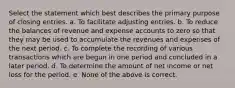 Select the statement which best describes the primary purpose of closing entries. a. To facilitate adjusting entries. b. To reduce the balances of revenue and expense accounts to zero so that they may be used to accumulate the revenues and expenses of the next period. c. To complete the recording of various transactions which are begun in one period and concluded in a later period. d. To determine the amount of net income or net loss for the period. e. None of the above is correct.