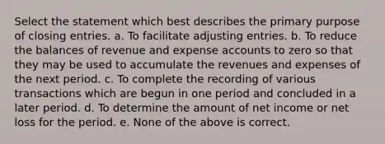 Select the statement which best describes the primary purpose of closing entries. a. To facilitate adjusting entries. b. To reduce the balances of revenue and expense accounts to zero so that they may be used to accumulate the revenues and expenses of the next period. c. To complete the recording of various transactions which are begun in one period and concluded in a later period. d. To determine the amount of net income or net loss for the period. e. None of the above is correct.