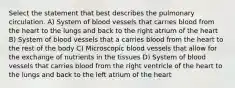 Select the statement that best describes the pulmonary circulation. A) System of blood vessels that carries blood from the heart to the lungs and back to the right atrium of the heart B) System of blood vessels that a carries blood from the heart to the rest of the body C) Microscopic blood vessels that allow for the exchange of nutrients in the tissues D) System of blood vessels that carries blood from the right ventricle of the heart to the lungs and back to the left atrium of the heart