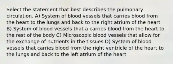 Select the statement that best describes the pulmonary circulation. A) System of blood vessels that carries blood from the heart to the lungs and back to the right atrium of the heart B) System of blood vessels that a carries blood from the heart to the rest of the body C) Microscopic blood vessels that allow for the exchange of nutrients in the tissues D) System of blood vessels that carries blood from the right ventricle of the heart to the lungs and back to the left atrium of the heart