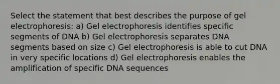 Select the statement that best describes the purpose of gel electrophoresis: a) Gel electrophoresis identifies specific segments of DNA b) Gel electrophoresis separates DNA segments based on size c) Gel electrophoresis is able to cut DNA in very specific locations d) Gel electrophoresis enables the amplification of specific DNA sequences