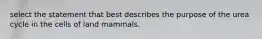 select the statement that best describes the purpose of the urea cycle in the cells of land mammals.