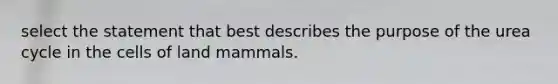 select the statement that best describes the purpose of the urea cycle in the cells of land mammals.