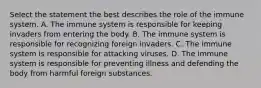 Select the statement the best describes the role of the immune system. A. The immune system is responsible for keeping invaders from entering the body. B. The immune system is responsible for recognizing foreign invaders. C. The immune system is responsible for attacking viruses. D. The immune system is responsible for preventing illness and defending the body from harmful foreign substances.