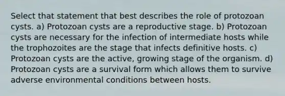 Select that statement that best describes the role of protozoan cysts. a) Protozoan cysts are a reproductive stage. b) Protozoan cysts are necessary for the infection of intermediate hosts while the trophozoites are the stage that infects definitive hosts. c) Protozoan cysts are the active, growing stage of the organism. d) Protozoan cysts are a survival form which allows them to survive adverse environmental conditions between hosts.