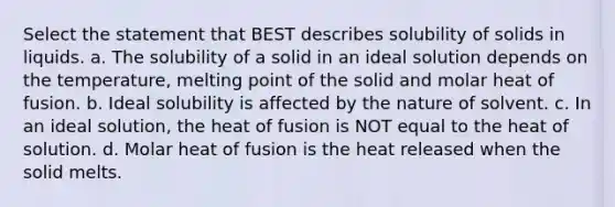 Select the statement that BEST describes solubility of solids in liquids. a. The solubility of a solid in an ideal solution depends on the temperature, melting point of the solid and molar heat of fusion. b. Ideal solubility is affected by the nature of solvent. c. In an ideal solution, the heat of fusion is NOT equal to the heat of solution. d. Molar heat of fusion is the heat released when the solid melts.