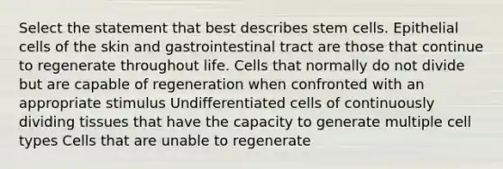 Select the statement that best describes stem cells. Epithelial cells of the skin and gastrointestinal tract are those that continue to regenerate throughout life. Cells that normally do not divide but are capable of regeneration when confronted with an appropriate stimulus Undifferentiated cells of continuously dividing tissues that have the capacity to generate multiple cell types Cells that are unable to regenerate