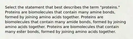 Select the statement that best describes the term "proteins." Proteins are biomolecules that contain many amine bonds, formed by joining amino acids together. Proteins are biomolecules that contain many amide bonds, formed by joining amino acids together. Proteins are biomolecules that contain many ester bonds, formed by joining amino acids together.