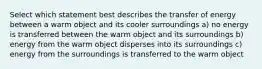 Select which statement best describes the transfer of energy between a warm object and its cooler surroundings a) no energy is transferred between the warm object and its surroundings b) energy from the warm object disperses into its surroundings c) energy from the surroundings is transferred to the warm object