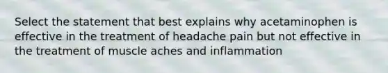 Select the statement that best explains why acetaminophen is effective in the treatment of headache pain but not effective in the treatment of muscle aches and inflammation