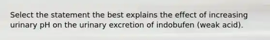 Select the statement the best explains the effect of increasing urinary pH on the urinary excretion of indobufen (weak acid).